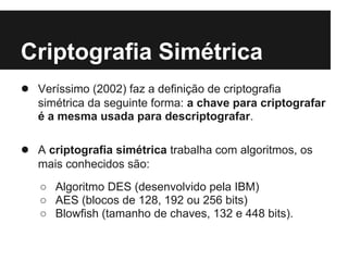 Criptografia Simétrica
● Veríssimo (2002) faz a definição de criptografia
   simétrica da seguinte forma: a chave para criptografar
   é a mesma usada para descriptografar.

● A criptografia simétrica trabalha com algoritmos, os
   mais conhecidos são:
   ○ Algoritmo DES (desenvolvido pela IBM)
   ○ AES (blocos de 128, 192 ou 256 bits)
   ○ Blowfish (tamanho de chaves, 132 e 448 bits).
 