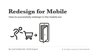 Redesign for Mobile 
How to successfully redesign in the mobile era 
By Liad Goldsmith, UI/UX Expert © All rights reserved to Liad Goldsmith
 