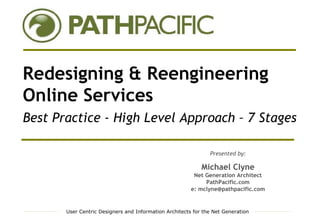 Redesigning & Reengineering
Online Services
Best Practice - High Level Approach – 7 Stages

                                                               Presented by:

                                                            Michael Clyne
                                                         Net Generation Architect
                                                             PathPacific.com
                                                        e: mclyne@pathpacific.com


       User Centric Designers and Information Architects for the Net Generation
