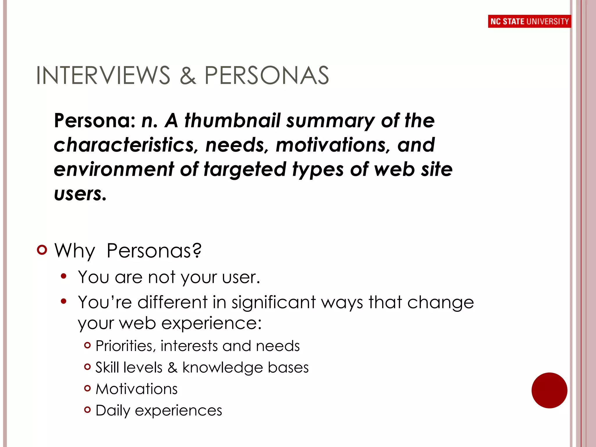 INTERVIEWS & PERSONAS Persona:  n. A thumbnail summary of the characteristics, needs, motivations, and environment of targeted types of web site users. Why  Personas? You are not your user. You’re different in significant ways that change your web experience: Priorities, interests and needs Skill levels & knowledge bases Motivations Daily experiences 