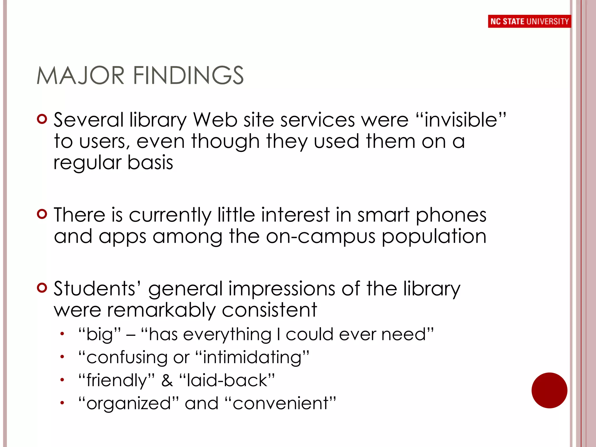 MAJOR FINDINGS Several library Web site services were “invisible” to users, even though they used them on a regular basis There is currently little interest in smart phones and apps among the on-campus population Students’ general impressions of the library were remarkably consistent “ big” – “has everything I could ever need” “ confusing or “intimidating” “ friendly” & “laid-back” “ organized” and “convenient” 