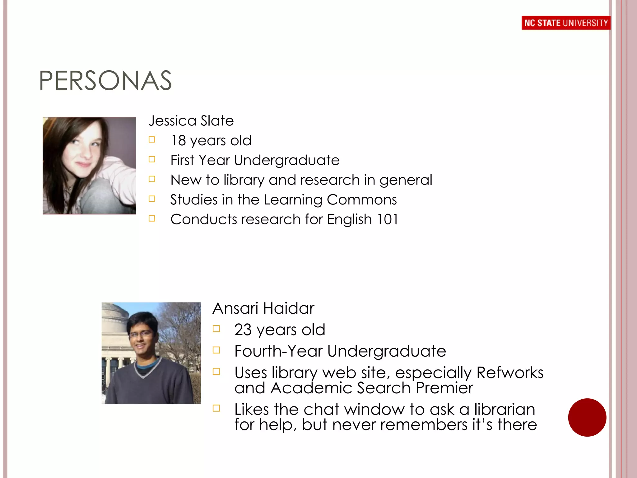PERSONAS Jessica Slate 18 years old First Year Undergraduate New to library and research in general Studies in the Learning Commons Conducts research for English 101 Ansari Haidar 23 years old Fourth-Year Undergraduate Uses library web site, especially Refworks and Academic Search Premier Likes the chat window to ask a librarian for help, but never remembers it’s there 