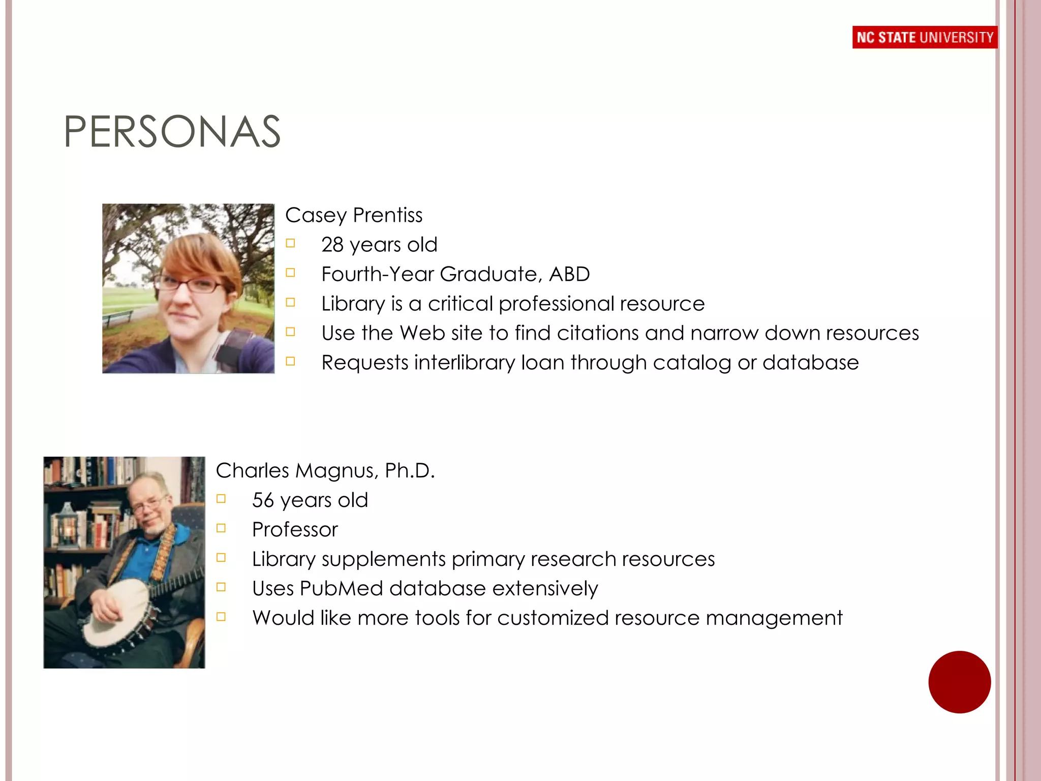 PERSONAS Casey Prentiss 28 years old Fourth-Year Graduate, ABD Library is a critical professional resource Use the Web site to find citations and narrow down resources Requests interlibrary loan through catalog or database Charles Magnus, Ph.D. 56 years old Professor Library supplements primary research resources Uses PubMed database extensively Would like more tools for customized resource management  