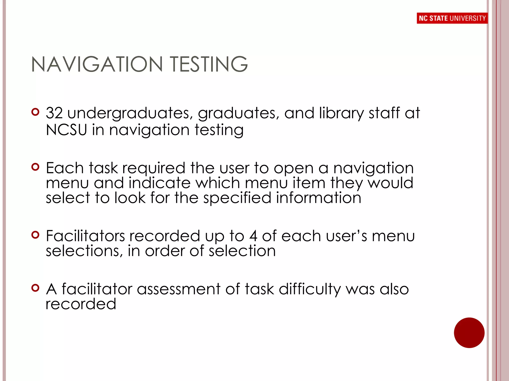 NAVIGATION TESTING 32 undergraduates, graduates, and library staff at NCSU in navigation testing Each task required the user to open a navigation menu and indicate which menu item they would select to look for the specified information Facilitators recorded up to 4 of each user’s menu selections, in order of selection A facilitator assessment of task difficulty was also recorded 