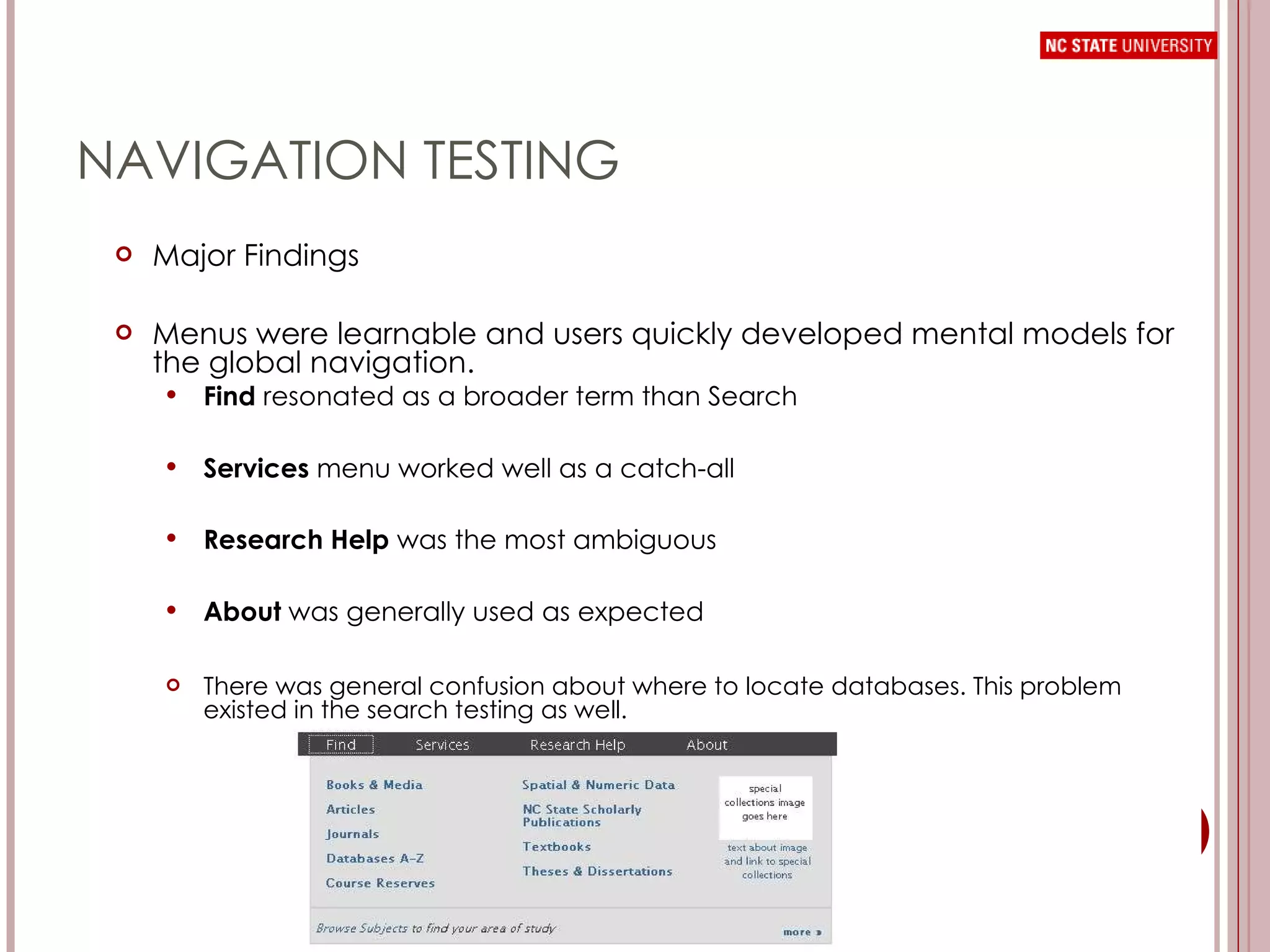 NAVIGATION TESTING Major Findings Menus were learnable and users quickly developed mental models for the global navigation. Find  resonated as a broader term than Search Services  menu worked well as a catch-all Research Help  was the most ambiguous About  was generally used as expected There was general confusion about where to locate databases. This problem existed in the search testing as well.  