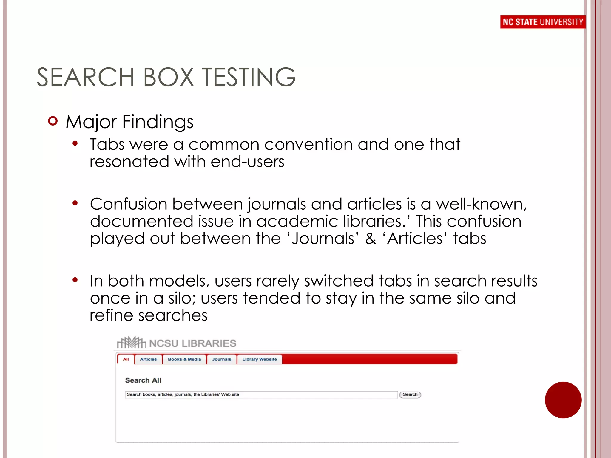SEARCH BOX TESTING Major Findings Tabs were a common convention and one that resonated with end-users Confusion between journals and articles is a well-known, documented issue in academic libraries.’ This confusion played out between the ‘Journals’ & ‘Articles’ tabs In both models, users rarely switched tabs in search results once in a silo; users tended to stay in the same silo and refine searches  