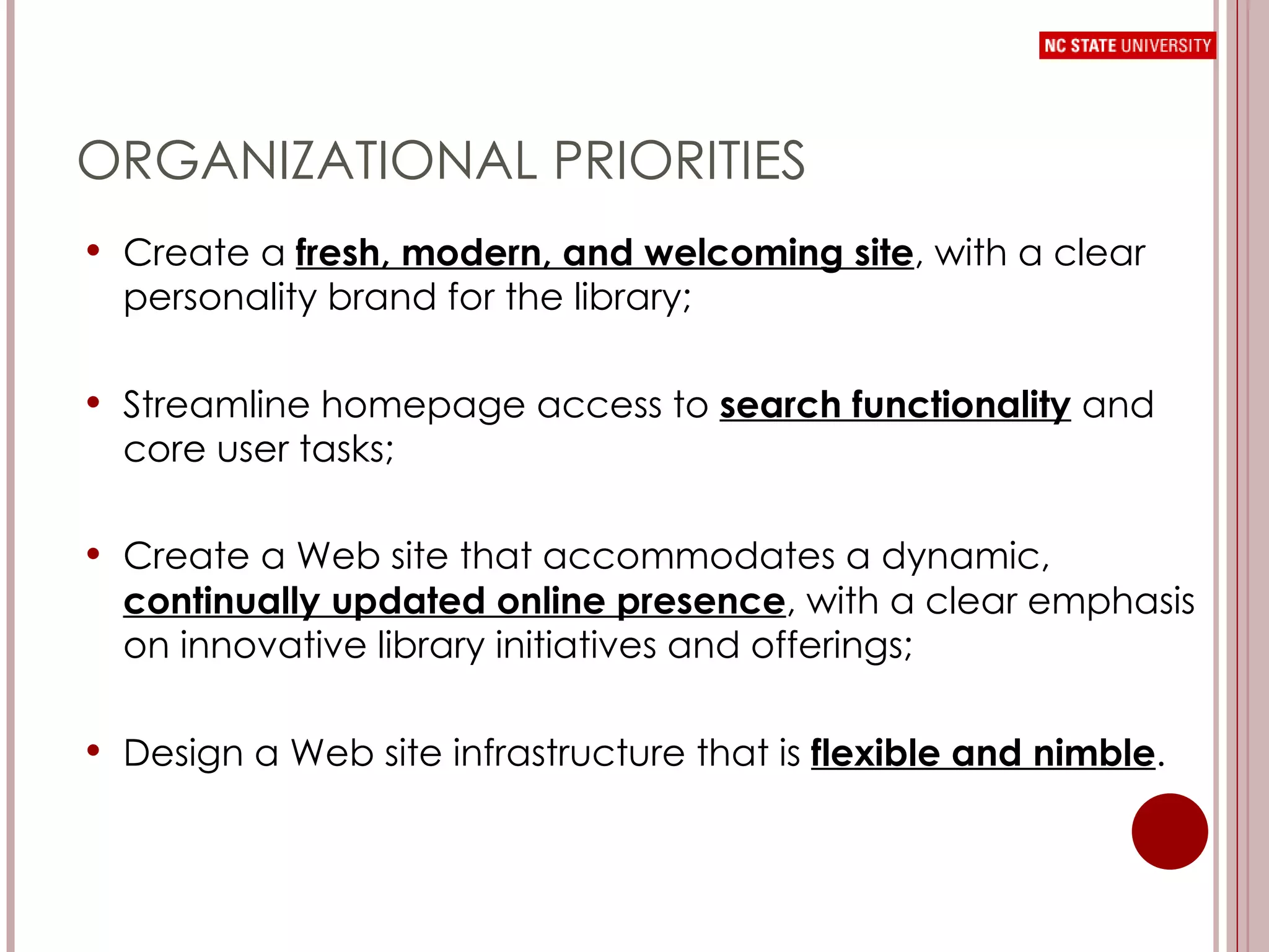 ORGANIZATIONAL PRIORITIES Create a  fresh, modern, and welcoming site , with a clear personality brand for the library;  Streamline homepage access to  search functionality   and core user tasks;  Create a Web site that accommodates a dynamic,  continually updated online presence , with a clear emphasis on innovative library initiatives and offerings; Design a Web site infrastructure that is  flexible and nimble . 