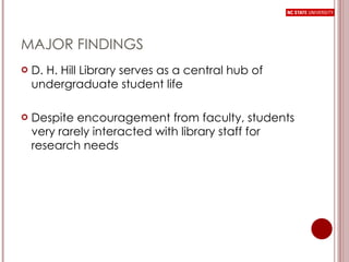 MAJOR FINDINGS D. H. Hill Library serves as a central hub of undergraduate student life Despite encouragement from faculty, students very rarely interacted with library staff for research needs 