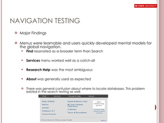 NAVIGATION TESTING Major Findings Menus were learnable and users quickly developed mental models for the global navigation. Find  resonated as a broader term than Search Services  menu worked well as a catch-all Research Help  was the most ambiguous About  was generally used as expected There was general confusion about where to locate databases. This problem existed in the search testing as well.  