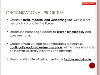 ORGANIZATIONAL PRIORITIES Create a  fresh, modern, and welcoming site , with a clear personality brand for the library;  Streamline homepage access to  search functionality   and core user tasks;  Create a Web site that accommodates a dynamic,  continually updated online presence , with a clear emphasis on innovative library initiatives and offerings; Design a Web site infrastructure that is  flexible and nimble . 