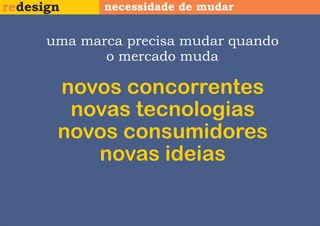 redesign     necessidade de mudar


      uma marca precisa mudar quando
             o mercado muda

       novos concorrentes
        novas tecnologias
       novos consumidores
          novas ideias
 