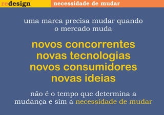 redesign     necessidade de mudar


      uma marca precisa mudar quando
             o mercado muda

       novos concorrentes
        novas tecnologias
       novos consumidores
          novas ideias
      não é o tempo que determina a
   mudança e sim a necessidade de mudar
 