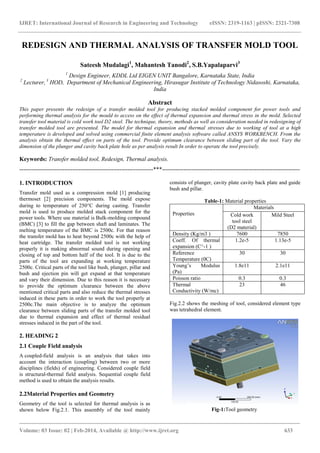 IJRET: International Journal of Research in Engineering and Technology eISSN: 2319-1163 | pISSN: 2321-7308
_______________________________________________________________________________________
Volume: 03 Issue: 02 | Feb-2014, Available @ http://www.ijret.org 633
REDESIGN AND THERMAL ANALYSIS OF TRANSFER MOLD TOOL
Sateesh Mudalagi1
, Mahantesh Tanodi2
, S.B.Yapalaparvi3
1
Design Engineer, KDDL Ltd EIGEN UNIT Bangalore, Karnataka State, India
2
Lecturer, 3
HOD, Department of Mechanical Engineering, Hirasugar Institute of Technology Nidasoshi, Karnataka,
India
Abstract
This paper presents the redesign of a transfer molded tool for producing stacked molded component for power tools and
performing thermal analysis for the mould to access on the effect of thermal expansion and thermal stress in the mold. Selected
transfer tool material is cold work tool D2 steel. The technique, theory, methods as well as consideration needed in redesigning of
transfer molded tool are presented. The model for thermal expansion and thermal stresses due to working of tool at a high
temperature is developed and solved using commercial finite element analysis software called ANSYS WORKBENCH. From the
analysis obtain the thermal effect on parts of the tool. Provide optimum clearance between sliding part of the tool. Vary the
dimension of the plunger and cavity back plate hole as per analysis result In order to operate the tool precisely.
Keywords: Transfer molded tool, Redesign, Thermal analysis.
--------------------------------------------------------------------***----------------------------------------------------------------------
1. INTRODUCTION
Transfer mold used as a compression mold [1] producing
thermoset [2] precision components. The mold expose
during to temperature of 250C during casting. Transfer
mold is used to produce molded stack component for the
power tools. Where use material is Bulk-molding compound
(BMC) [3] to fill the gap between shaft and laminates. The
melting temperature of the BMC is 2500c. For that reason
the transfer mold has to heat beyond 2500c with the help of
heat cartridge. The transfer molded tool is not working
properly it is making abnormal sound during opening and
closing of top and bottom half of the tool. It is due to the
parts of the tool are expanding at working temperature
2500c. Critical parts of the tool like bush, plunger, pillar and
bush and ejection pin will get expand at that temperature
and vary their dimension. Due to this reason it is necessary
to provide the optimum clearance between the above
mentioned critical parts and also reduce the thermal stresses
induced in these parts in order to work the tool properly at
2500c.The main objective is to analyze the optimum
clearance between sliding parts of the transfer molded tool
due to thermal expansion and effect of thermal residual
stresses induced in the part of the tool.
2. HEADING 2
2.1 Couple Field analysis
A coupled-field analysis is an analysis that takes into
account the interaction (coupling) between two or more
disciplines (fields) of engineering. Considered couple field
is structural-thermal field analysis. Sequential couple field
method is used to obtain the analysis results.
2.2Material Properties and Geometry
Geometry of the tool is selected for thermal analysis is as
shown below Fig.2.1. This assembly of the tool mainly
consists of plunger, cavity plate cavity back plate and guide
bush and pillar.
Table-1: Material properties
Properties
Materials
Cold work
tool steel
(D2 material)
Mild Steel
Density (Kg/m3 ) 7600 7850
Coeff. Of thermal
expansion (C^-1 )
1.2e-5 1.13e-5
Reference
Temperature (0C)
30 30
Young’s Modulus
(Pa)
1.8e11 2.1e11
Poisson ratio 0.3 0.3
Thermal
Conductivity (W/mc)
23 46
Fig.2.2 shows the meshing of tool, considered element type
was tetrahedral element.
Fig-1:Tool geometry
 