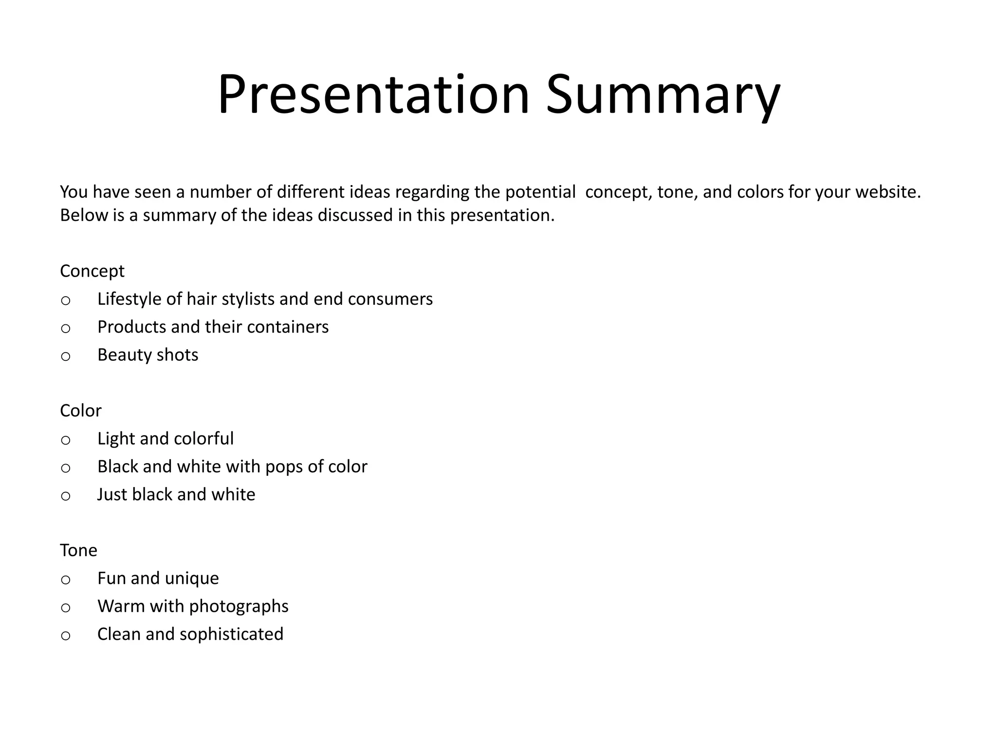 Presentation Summary
You have seen a number of different ideas regarding the potential concept, tone, and colors for your website.
Below is a summary of the ideas discussed in this presentation.
Concept
o Lifestyle of hair stylists and end consumers
o Products and their containers
o Beauty shots
Color
o Light and colorful
o Black and white with pops of color
o Just black and white
Tone
o Fun and unique
o Warm with photographs
o Clean and sophisticated
 
