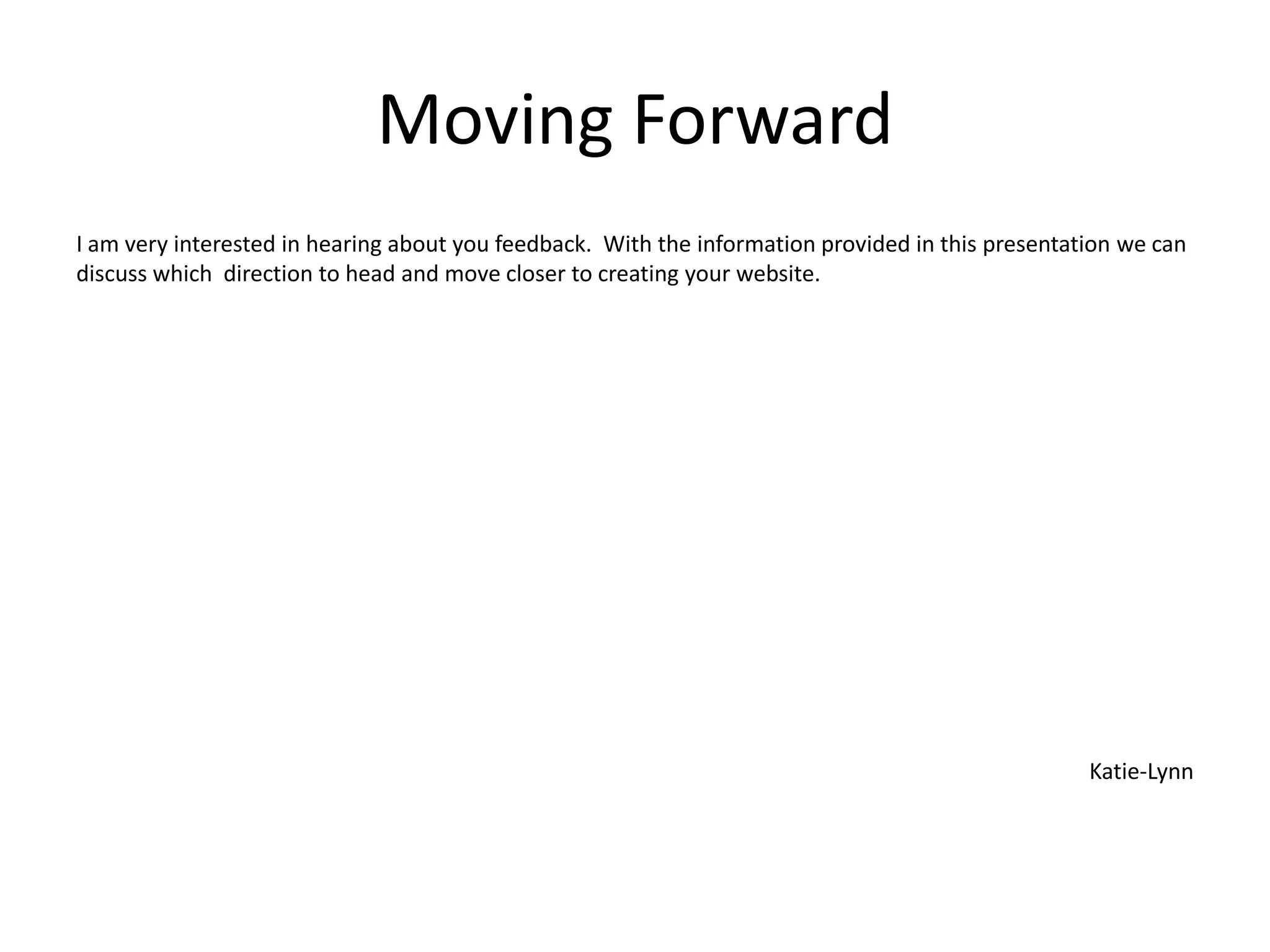 Moving Forward
I am very interested in hearing about you feedback. With the information provided in this presentation we can
discuss which direction to head and move closer to creating your website.
Katie-Lynn
 