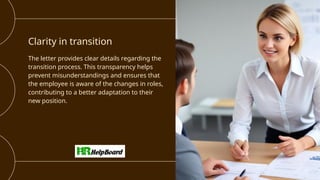 Clarity in transition
The letter provides clear details regarding the
transition process. This transparency helps
prevent misunderstandings and ensures that
the employee is aware of the changes in roles,
contributing to a better adaptation to their
new position.
 