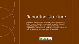 Clarifying the reporting structure in the redesignation
letter ensures that the employee knows who they will
report to and how their role fits into the wider
organizational framework. Understanding this structure
aids in smoother workflow and collaboration.
Reporting structure
 