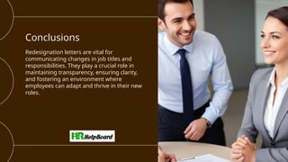 Conclusions
Redesignation letters are vital for
communicating changes in job titles and
responsibilities. They play a crucial role in
maintaining transparency, ensuring clarity,
and fostering an environment where
employees can adapt and thrive in their new
roles.
 