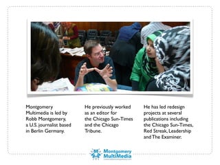 Montgomery                He previously worked    He has led redesign
Multimedia is led by      as an editor for        projects at several
Robb Montgomery,          the Chicago Sun-Times   publications including
a U.S. journalist based   and the Chicago         the Chicago Sun-Times,
in Berlin Germany.        Tribune.                Red Streak, Leadership
                                                  and The Examiner.
 