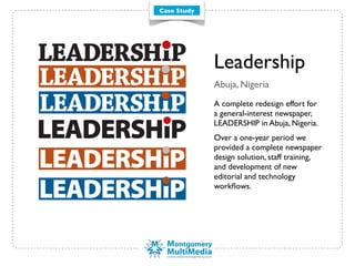 Case Study




             Leadership
             Abuja, Nigeria
             A complete redesign effort for
             a general-interest newspaper,
             LEADERSHIP in Abuja, Nigeria.
             Over a one-year period we
             provided a complete newspaper
             design solution, staff training,
             and development of new
             editorial and technology
             workﬂows.
 