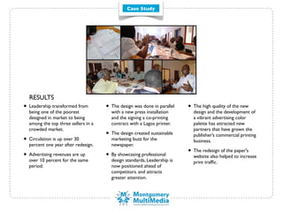 Case Study




  RESULTS
• Leadership transformed from        • The design was done in parallel   • The high quality of the new
  being one of the poorest             with a new press installation       design and the development of
  designed in market to being          and the signing a co-printing       a vibrant advertising color
  among the top three sellers in a     contract with a Lagos printer.      palette has attracted new
  crowded market.                                                          partners that have grown the
                                     • The design created sustainable      publisher’s commercial printing
• Circulation is up over 30            marketing buzz for the              business.
  percent one year after redesign.     newspaper.

• Advertising revenues are up        • By showcasing professional        • The redesign of the paper's
                                                                           website also helped to increase
  over 10 percent for the same         design standards, Leadership is     print trafﬁc.
  period.                              now positioned ahead of
                                       competitors. and attracts
                                       greater attention.
 