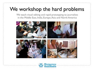 We workshop the hard problems
  We teach visual editing and rapid prototyping to journalists
  in the Middle East, India, Europe, Asia and North America
 