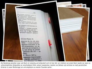 Die Beziehung zwischen Leser und Buch ist vielseitig und entwickelt sich mit der Zeit: wir erfahren von einem Buch, kaufen es, lesen zu
unterschiedlichen Zeitpunkten an verschiedenen Orten, setzen Lesezeichen, machen uns Notizen und sortieren es nach persönlichen
Kriterien in unser Bücherregal ein und empfehlen es unseren Freunden weiter.
 