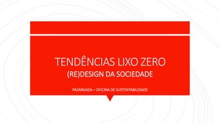 TENDÊNCIAS LIXO ZERO
(RE)DESIGN DA SOCIEDADE
PASÁRGADA – OFICINA DE SUSTENTABILIDADE
 