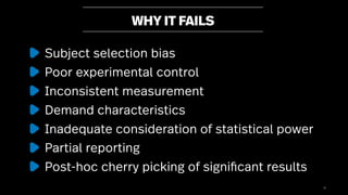 31
WHY IT FAILS
Subject selection bias
Poor experimental control
Inconsistent measurement
Demand characteristics
Inadequate consideration of statistical power
Partial reporting
Post-hoc cherry picking of significant results
 