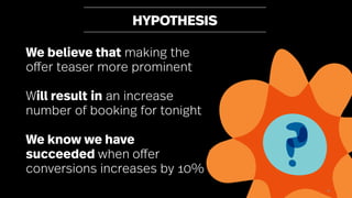 50
HYPOTHESIS
We believe that making the
offer teaser more prominent
Will result in an increase
number of booking for tonight
We know we have
succeeded when offer
conversions increases by 10%
 