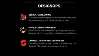 78
DESIGNOPS
ENABLE OTHERS TO DESIGN
Minimize the effort required by designers and non
designers to produce high quality design artefacts.
DESIGN FOR LEARNING
Complex adaptive systems are unpredictable, and
experimenting is part of the design process.
CONNECT DESIGN AND OPERATIONS
Launching a new product is just the beginning, not
the end, of a continuous design process.
 