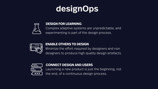 designOps
ENABLE OTHERS TO DESIGN
Minimize the effort required by designers and non
designers to produce high quality design artefacts.
DESIGN FOR LEARNING
Complex adaptive systems are unpredictable, and
experimenting is part of the design process.
CONNECT DESIGN AND USERS
Launching a new product is just the beginning, not
the end, of a continuous design process.
 