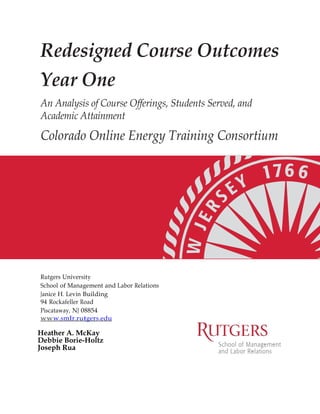 Redesigned Course Outcomes
Year One
An Analysis of Course Offerings, Students Served, and
Academic Attainment

Colorado Online Energy Training Consortium

Rutgers University
School of Management and Labor Relations
Janice H. Levin Building
94 Rockafeller Road
Piscataway, NJ 08854
ww w. smlr. r u tger s .edu

Heather A. McKay
Debbie Borie-Holtz
Joseph Rua

 