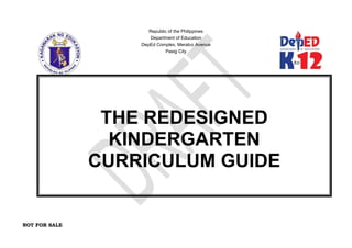 NOT FOR SALE
Republic of the Philippines
Department of Education
DepEd Complex, Meralco Avenue
Pasig City
THE REDESIGNED
KINDERGARTEN
CURRICULUM GUIDE
 