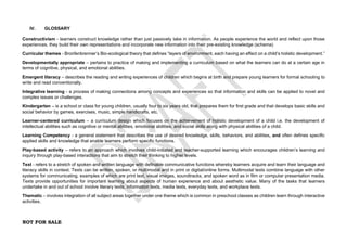 NOT FOR SALE
IV. GLOSSARY
Constructivism - learners construct knowledge rather than just passively take in information. As people experience the world and reflect upon those
experiences, they build their own representations and incorporate new information into their pre-existing knowledge (schema)
Curricular themes - Bronfenbrenner’s Bio-ecological theory that defines “layers of environment, each having an effect on a child’s holistic development.”
Developmentally appropriate – pertains to practice of making and implementing a curriculum based on what the learners can do at a certain age in
terms of cognitive, physical, and emotional abilities.
Emergent literacy – describes the reading and writing experiences of children which begins at birth and prepare young learners for formal schooling to
write and read conventionally.
Integrative learning - a process of making connections among concepts and experiences so that information and skills can be applied to novel and
complex issues or challenges.
Kindergarten – is a school or class for young children, usually four to six years old, that prepares them for first grade and that develops basic skills and
social behavior by games, exercises, music, simple handicrafts, etc.
Learner-centered curriculum – a curriculum design which focuses on the achievement of holistic development of a child i.e. the development of
intellectual abilities such as cognitive or mental abilities, emotional abilities, and social skills along with physical abilities of a child.
Learning Competency - a general statement that describes the use of desired knowledge, skills, behaviors, and abilities, and often defines specific
applied skills and knowledge that enable learners perform specific functions.
Play-based activity – refers to an approach which involves child-initiated and teacher-supported learning which encourages children’s learning and
inquiry through play-based interactions that aim to stretch their thinking to higher levels.
Text - refers to a stretch of spoken and written language with definable communicative functions whereby learners acquire and learn their language and
literacy skills in context. Texts can be written, spoken, or multimodal and in print or digital/online forms. Multimodal texts combine language with other
systems for communicating, examples of which are print text, visual images, soundtracks, and spoken word as in film or computer presentation media.
Texts provide opportunities for important learning about aspects of human experience and about aesthetic value. Many of the tasks that learners
undertake in and out of school involve literary texts, information texts, media texts, everyday texts, and workplace texts.
Thematic – involves integration of all subject areas together under one theme which is common in preschool classes as children learn through interactive
activities.
 