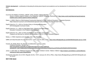 NOT FOR SALE
Holistic development – a philosophy of educating the whole person beyond core academics such as development of understanding of the world around
them.
REFERENCES:
Council for the Welfare of Children, UNICEF. (2016, October). National Baseline
Study on Violence Against Children in the Philippines. UNICEF Philippines. Retrieved from https://www.unicef.org/philippines/reports/national-
baseline-study-violence-against-children-philippines
Dalcor, J. (2020). What Is a Child-Centered Constructivist Approach to Early Childhood Education?. Classroom.Synonym.
https://classroom.synonym.com/childcentered-approach-early-childhood-education-8614207.html
DepEd Order No. 47, s. 2016 on Omnibus Policy on Kindergarten Education
2016 Kindergarten Curriculum Guide
DepEd Order No. 31, s. 2022 on Child Rights Policy: Adopting the Rights-Based
Education Framework in the Philippine Basic Education
DepEd Order No. 44, s. 2021 on Policy Guidelines on the Provision of Education
Programs and Services for Learners with Disabilities in the K to 12 Basic Education Program
Dewey, J. (1938). Experience and education. New York: Macmillan.
GMRC and Value Education Act, Republic Act No. 11476, (June 25, 2020), (Phils.), https://www.officialgazette.gov.ph/2020/06/25/republic-act-no-11476/
Hussain, M. (2022b, March 18). Benefits of Collaborative Learning in Early
Childhood Education. WonderTree.
https://wondertree.co/benefits-of-collaborative-learning-in-early-childhood-
education/#:~:text=Collaborative%20learning%20involves%20children%20learning,and%20social%20skills%20of%20children
Jones, C. (2018, May 12). Reflective Practices for Early Years - Children’s Centre - Medium. Medium. https://medium.com/children-s-centre/reflective-
practices-for-early-years-54ea50fb9bcb
Kindergarten Education Act of 2012, Republic Act No. 10157, (January 20, 2012), (Phils.), https://www.officialgazette.gov.ph/2012/01/20/republic-act-
no-10157/
 