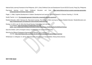 NOT FOR SALE
National Early Learning Framework of the Philippines. (2011). Early Childhood Care and Development Council (ECCD Council), Pasig City, Philippines
Play-based learning. (n.d.). Early Childhood Education and Care. https://earlychildhood.qld.gov.au/early-years/age-appropriate-
pedagogies/approaches/play-based-learning
Piaget, J. (1964). Cognitive Development in Children: Development and Learning. Journal of Research in Science Teaching, 2, 176-186.
Quality Teacher. (n.d.). The integrated approach: Giving kids a meaningful learning experience
Resilient Educator. (2023, February 23). Play-based Learning: The Concept of Kids Learning by Playing | Resilient Educator. ResilientEducator.com.
https://resilienteducator.com/classroom-resources/play-based-learning/
Rodrigo, G. (2018, July 12). Why Kids Should Develop Collaboration As A Life Skill.
Fun Academy. https://funacademy.fi/collaboration-as-a-life-
skill/#:~:text=Collaboration%20helps%20children%20to%20discover,a%20fun%20and%20efficient%20way
Save the Children. (2013). Emergent Literacy: Investing Early for Exponential Outcomes.
What Are the Different Pedagogical Approaches to Learning? (n.d.) Learning
Journals. https://learningjournals.co.uk/what-are-the-different-pedagogical-approaches-to-learning/
Whitebread, D., & Bingham, S. (2013). Habit Formation and Learning in Young Children. Money Advice Service.
 