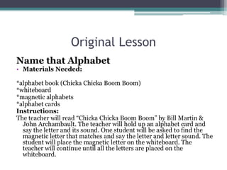 Original Lesson
Name that Alphabet
• Materials Needed:
*alphabet book (Chicka Chicka Boom Boom)
*whiteboard
*magnetic alphabets
*alphabet cards
Instructions:
The teacher will read “Chicka Chicka Boom Boom” by Bill Martin &
John Archambault. The teacher will hold up an alphabet card and
say the letter and its sound. One student will be asked to find the
magnetic letter that matches and say the letter and letter sound. The
student will place the magnetic letter on the whiteboard. The
teacher will continue until all the letters are placed on the
whiteboard.
 