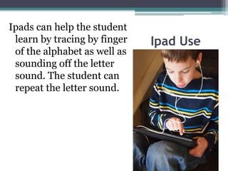 Ipad Use
Ipads can help the student
learn by tracing by finger
of the alphabet as well as
sounding off the letter
sound. The student can
repeat the letter sound.
 
