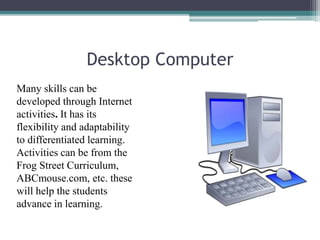Desktop Computer
Many skills can be
developed through Internet
activities. It has its
flexibility and adaptability
to differentiated learning.
Activities can be from the
Frog Street Curriculum,
ABCmouse.com, etc. these
will help the students
advance in learning.
 