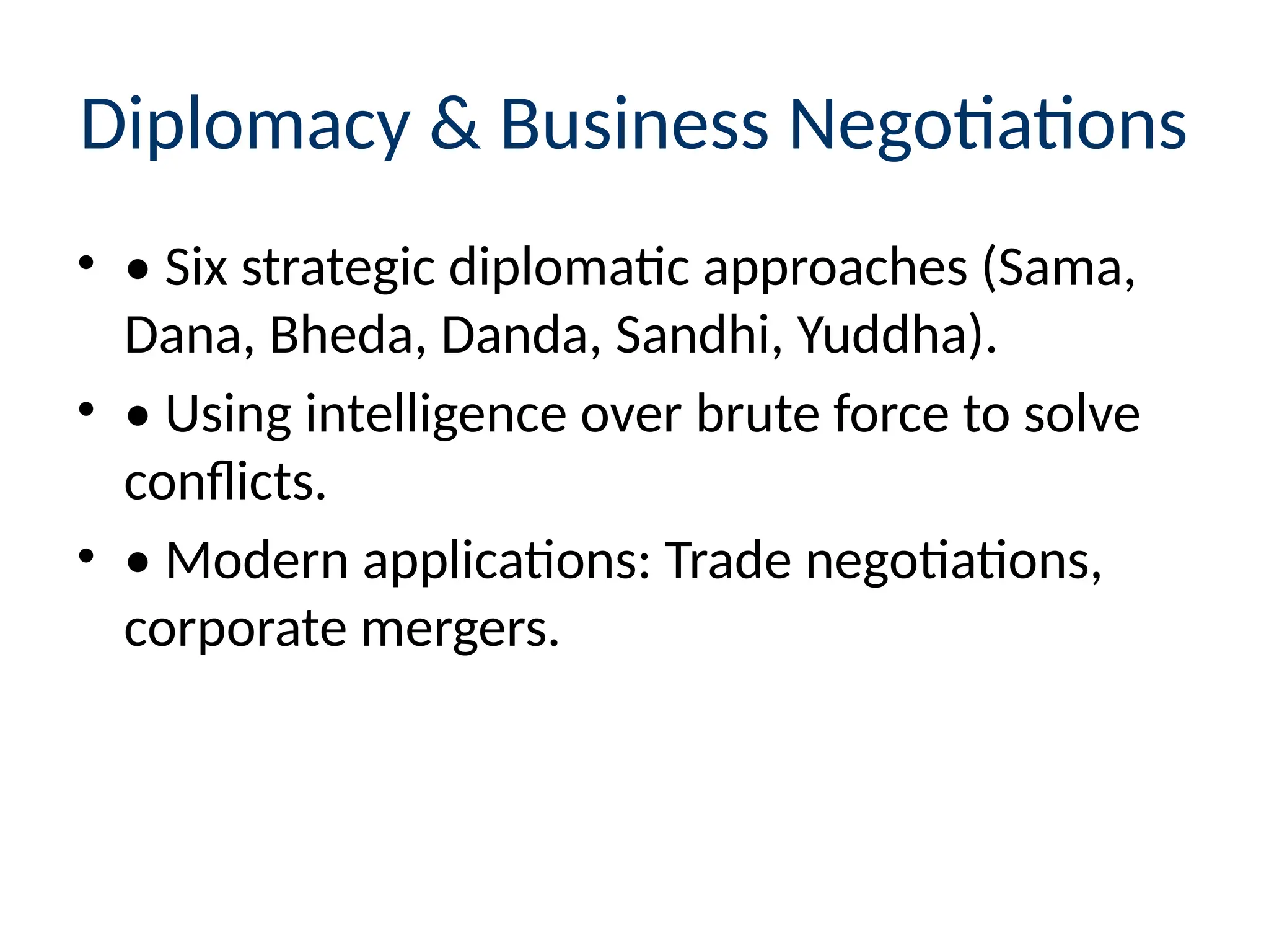 Diplomacy & Business Negotiations
• • Six strategic diplomatic approaches (Sama,
Dana, Bheda, Danda, Sandhi, Yuddha).
• • Using intelligence over brute force to solve
conflicts.
• • Modern applications: Trade negotiations,
corporate mergers.
 
