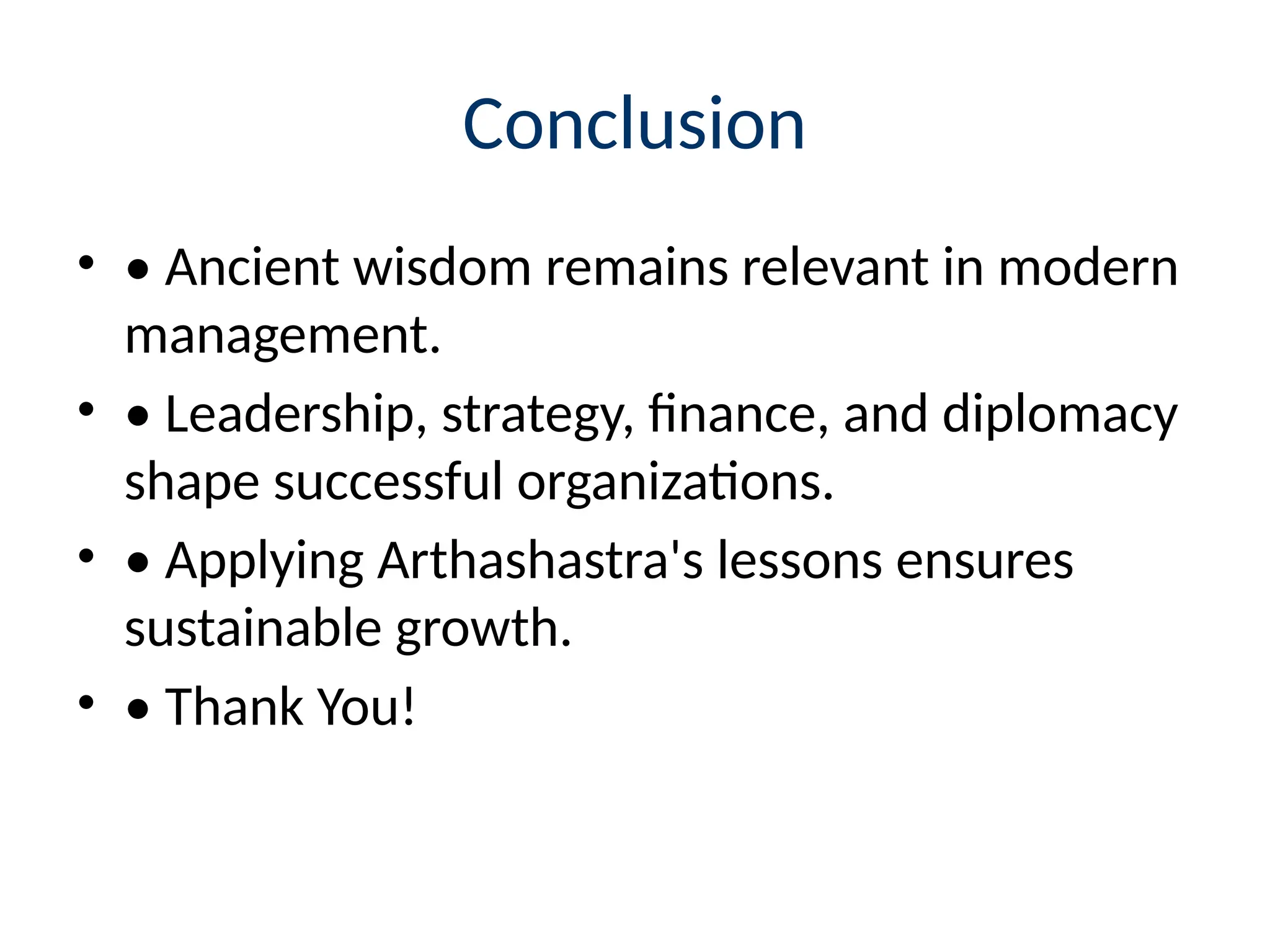 Conclusion
• • Ancient wisdom remains relevant in modern
management.
• • Leadership, strategy, finance, and diplomacy
shape successful organizations.
• • Applying Arthashastra's lessons ensures
sustainable growth.
• • Thank You!
 