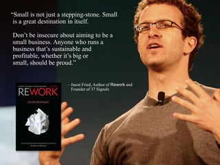 ―Small is not just a stepping-stone. Small
is a great destination in itself.
Don’t be insecure about aiming to be a
small business. Anyone who runs a
business that’s sustainable and
profitable, whether it’s big or
small, should be proud.‖
– Jason Fried, Author of Rework and
Founder of 37 Signals
 