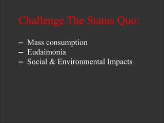 Challenge The Status Quo:
– Mass consumption
– Eudaimonia
– Social & Environmental Impacts
 