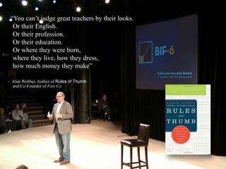 ―You can’t judge great teachers by their looks.
Or their English.
Or their profession.
Or their education.
Or where they were born,
where they live, how they dress,
how much money they make‖
– Alan Webber, Author of Rules of Thumb
and Co-Founder of Fast Co.
 