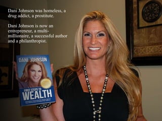 Dani Johnson was homeless, a
drug addict, a prostitute.
Dani Johnson is now an
entrepreneur, a multi-
millionaire, a successful author
and a philanthropist.
 