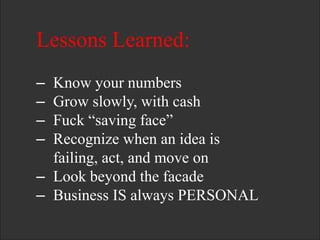 Lessons Learned:
– Know your numbers
– Grow slowly, with cash
– Fuck ―saving face‖
– Recognize when an idea is
failing, act, and move on
– Look beyond the facade
– Business IS always PERSONAL
 
