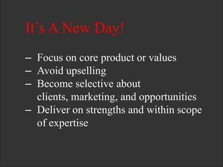 It’s A New Day!
– Focus on core product or values
– Avoid upselling
– Become selective about
clients, marketing, and opportunities
– Deliver on strengths and within scope
of expertise
 