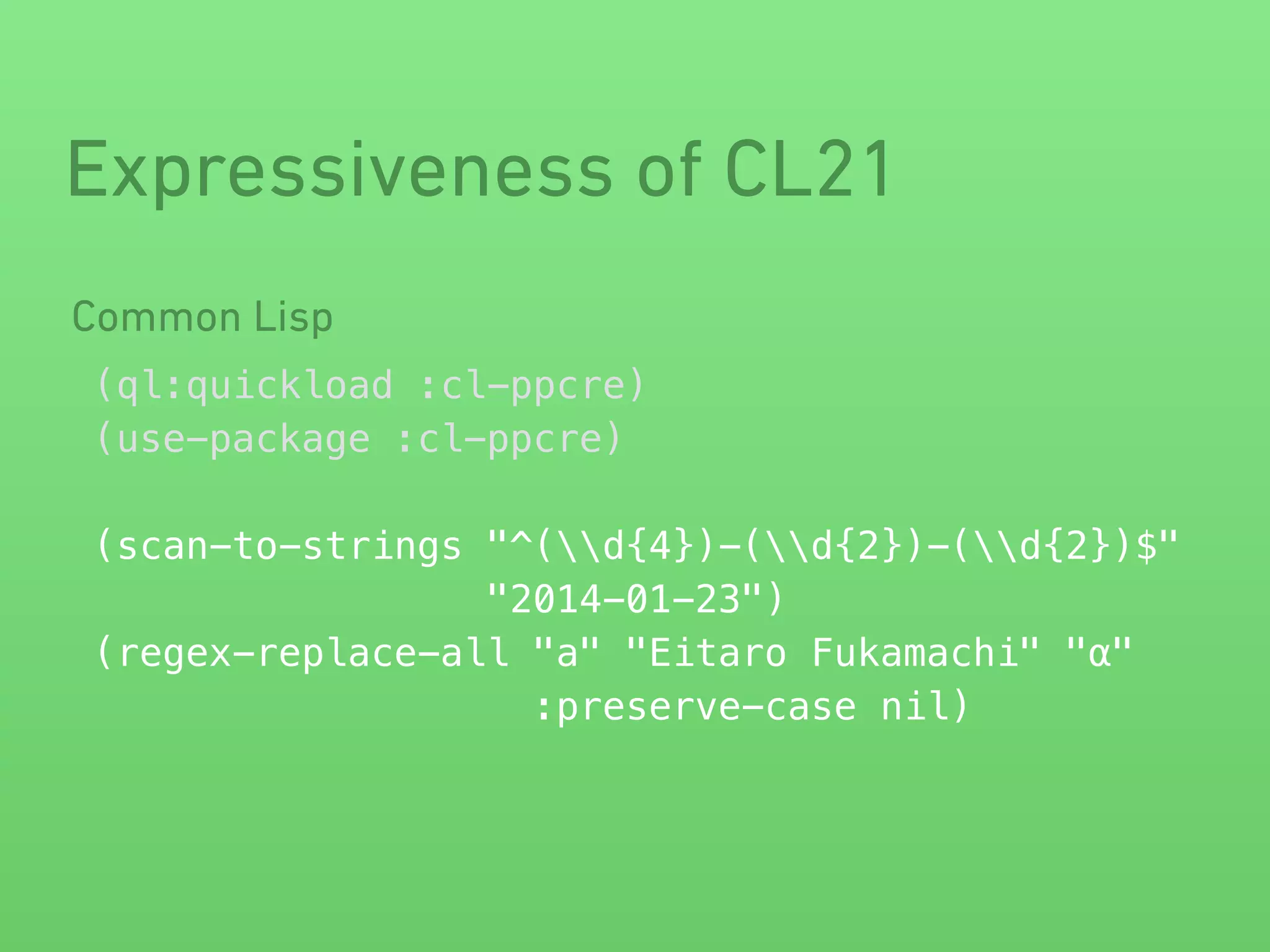 Expressiveness of CL21 
(ql:quickload :cl-ppcre) 
(use-package :cl-ppcre) 
! 
(scan-to-strings "^(d{4})-(d{2})-(d{2})$" 
"2014-01-23") 
(regex-replace-all "a" "Eitaro Fukamachi" "α" 
:preserve-case nil) 
Common Lisp 
 