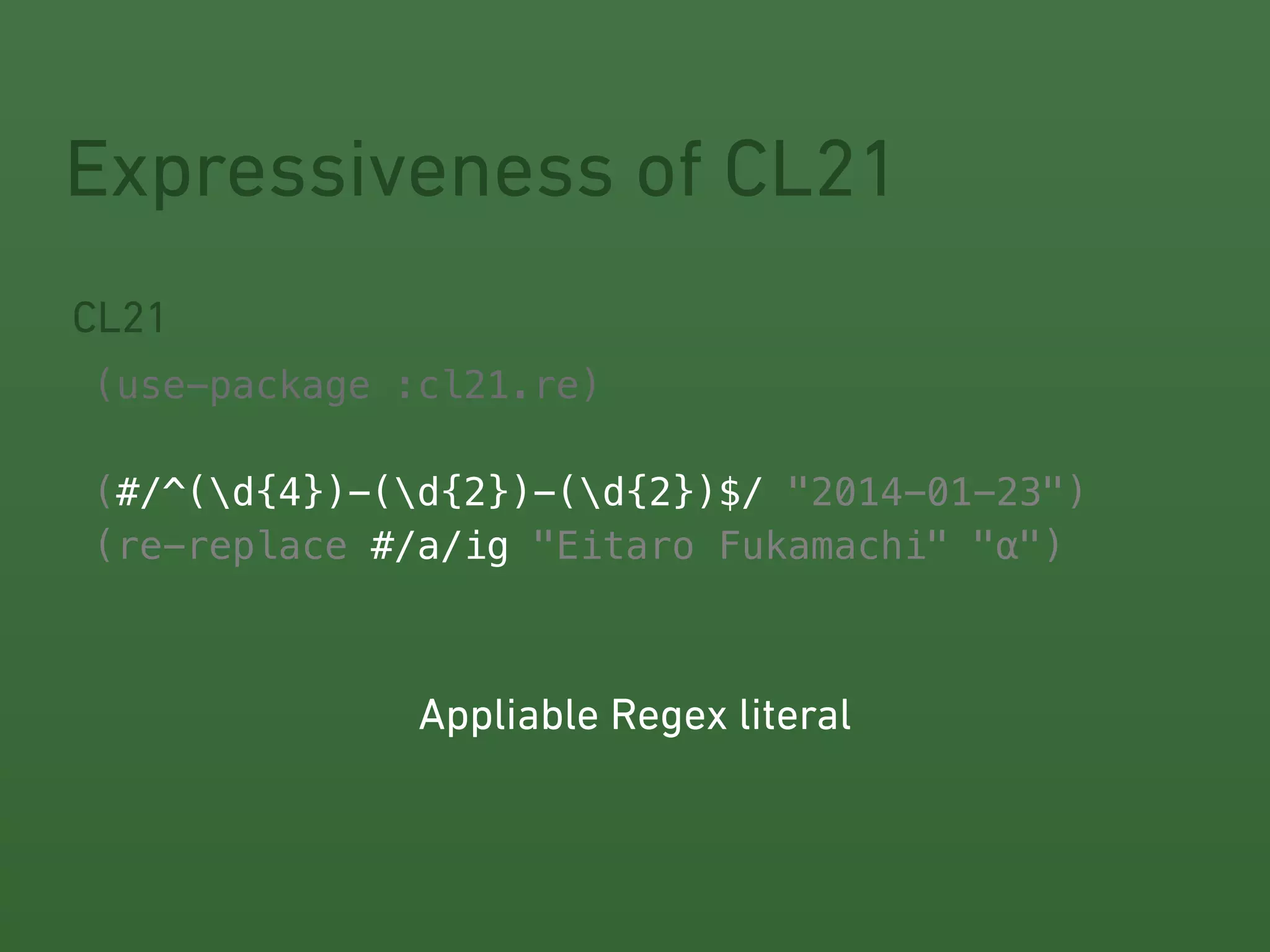 Expressiveness of CL21 
CL21 
! 
(use-package :cl21.re) 
! 
(#/^(#/^(d{4})-(d{2})-(d{2})$/ 
"2014-01-23") 
(re-replace #/a/ig 
"Eitaro Fukamachi" "α") 
Appliable Regex literal 
 